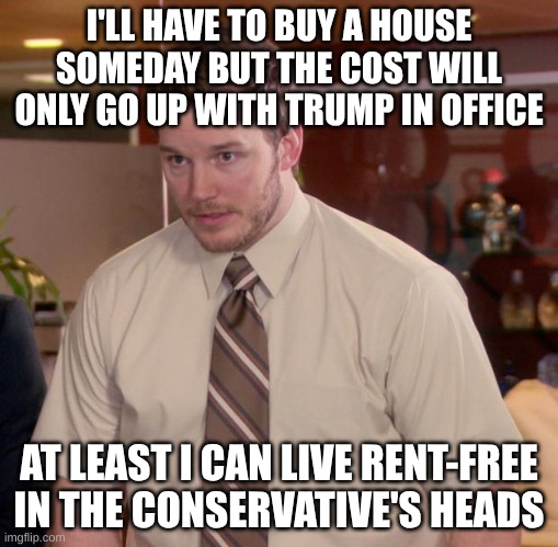 We live rent free in their heads | I'LL HAVE TO BUY A HOUSE SOMEDAY BUT THE COST WILL ONLY GO UP WITH TRUMP IN OFFICE; AT LEAST I CAN LIVE RENT-FREE IN THE CONSERVATIVE'S HEADS | image tagged in memes,house,life,future | made w/ Imgflip meme maker