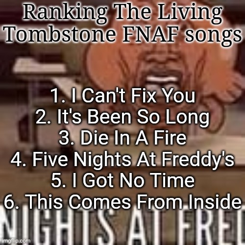 Nights at fred | Ranking The Living Tombstone FNAF songs; 1. I Can't Fix You
2. It's Been So Long
3. Die In A Fire
4. Five Nights At Freddy's
5. I Got No Time
6. This Comes From Inside | image tagged in nights at fred | made w/ Imgflip meme maker