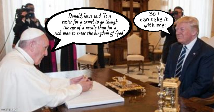 You're gonna need a much BIGGER needle! | Donald,Jesus said "It is easier for a camel to go though the eye of a needle than for a rich man to enter the kingdom of God". So I can take it
 with me! | image tagged in trump takes his money with him,trump meets with pope francis,maga money,jesus said,you're gonna need a bigger needle | made w/ Imgflip meme maker