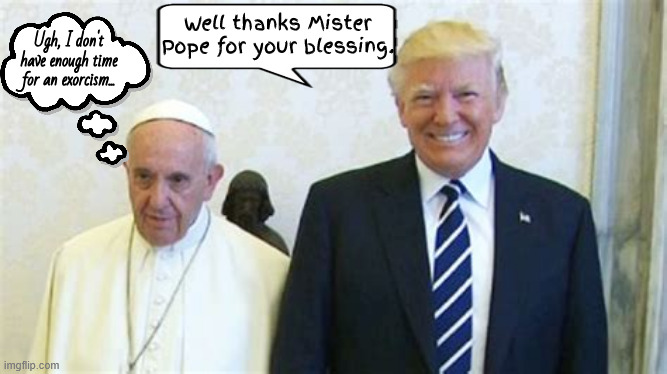 Mister Pope meets Trumpenstein | Well thanks Mister Pope for your blessing. Ugh, I don't have enough time for an exorcism... | image tagged in thoughts and prayers,pope francis,casing the joint,gold heist,maga miracle,antichrist | made w/ Imgflip meme maker