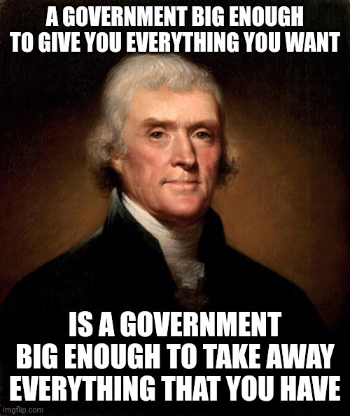 Just Beautiful Free Speech | A GOVERNMENT BIG ENOUGH TO GIVE YOU EVERYTHING YOU WANT; IS A GOVERNMENT BIG ENOUGH TO TAKE AWAY EVERYTHING THAT YOU HAVE | image tagged in thomas jefferson | made w/ Imgflip meme maker