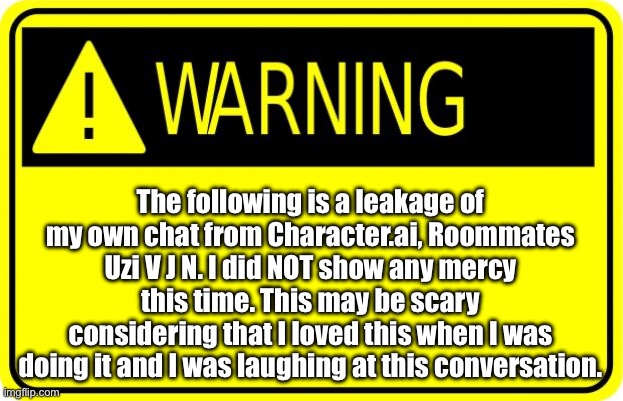 Time to leak my own chat! | The following is a leakage of my own chat from Character.ai, Roommates Uzi V J N. I did NOT show any mercy this time. This may be scary considering that I loved this when I was doing it and I was laughing at this conversation. | image tagged in warning,leaking my own chat,character ai,disclaimer | made w/ Imgflip meme maker