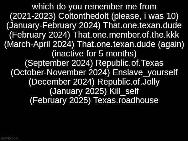 which do you remember me from
(2021-2023) Coltonthedolt (please, i was 10)
(January-February 2024) That.one.texan.dude
(February 2024) That.one.member.of.the.kkk
(March-April 2024) That.one.texan.dude (again)
(inactive for 5 months)
(September 2024) Republic.of.Texas
(October-November 2024) Enslave_yourself
(December 2024) Republic.of.Jolly
(January 2025) Kill_self
(February 2025) Texas.roadhouse | made w/ Imgflip meme maker