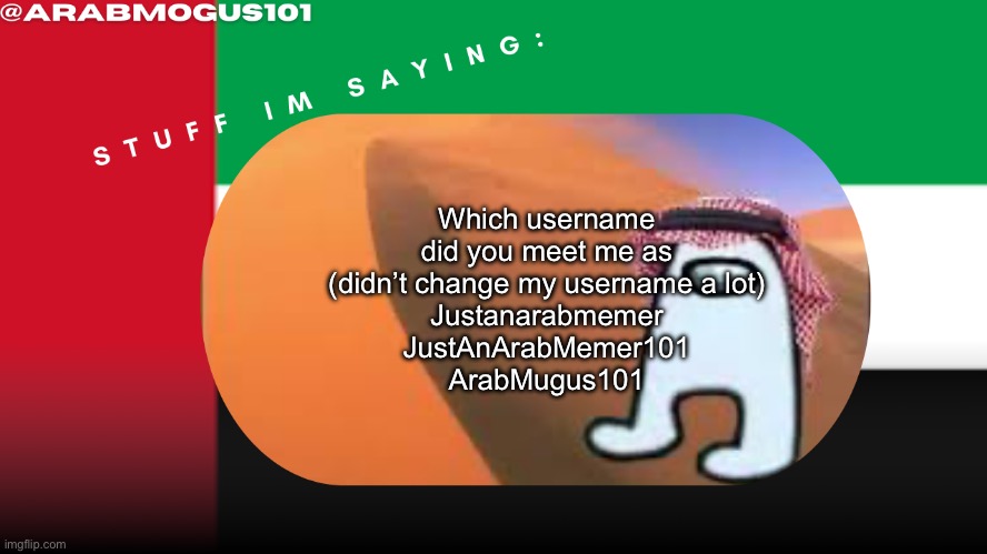 Arab mogus temp by grace | Which username did you meet me as (didn’t change my username a lot)
Justanarabmemer
JustAnArabMemer101
ArabMugus101 | image tagged in arab mogus temp by grace | made w/ Imgflip meme maker