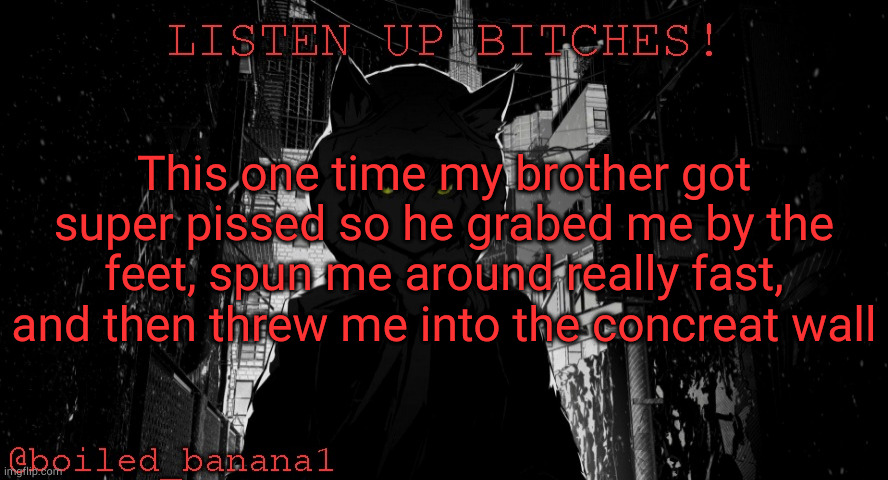 my oldest brother who was watchung, screamed, and then ran away, | This one time my brother got super pissed so he grabed me by the feet, spun me around really fast, and then threw me into the concreat wall | image tagged in boiled_banana1 temp | made w/ Imgflip meme maker