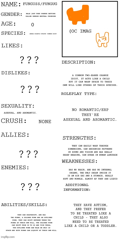 h | FUNGUSS/FUNGUG; MALE (BUT THEY PREFER GETTING CALLED GENDER NEUTRAL PRONOUNS; 0; AMOEBA GIGANTIS STULTUS (COMMON IDIOT); ??? A COMMON TWO-EARED ORANGE IDIOT, IT ACTS LIKE A CHILD BUT IT CAN WARP SPACE TO THEIR OWN WILL LIKE OTHERS OF THEIR SPECIES. ??? NO ROMANTIC/ERP THEY'RE ASEXUAL AND AROMANTIC. ASEXUAL, AND AROMANTIC. NONE; ??? THEY CAN EASILY WARP THROUGH DIMENSIONS, CAN RECOGNIZE PATTERNS IN SOUND AND VISION AND HAS REALLY SHARP HEARING, CAN SPEAK IN HUMAN LANGUAGE; HAS NO BRAIN, AND HAS NO INTERNAL ORGANS, THE ONLY ORGAN INSIDE IT IS AN AIR SAC AND A STOMACH, REALLY SOFT AND NIMBLE, ALMOST AF THEY ARE LIQUID; ??? THEY HAVE AUTISM, AND THEY PREFER TO BE TREATED LIKE A CHILD - THEY ALSO NEED TO BE TREATED LIKE A CHILD OR A TODDLER. THEY CAN SHAPESHIFT, AND HAS TWO FORMS, A COLORED FORM AND AN OUTLINED FORM, THEY CAN SHIFT BETWEEN THESE TWO FORMS AT THEIR OWN WILL, THE COLORED FORM CAN SHIFT FROM 3D TO 2D AND VICE VERSA, THE OUTLINED FORM CAN WALK ON ONLY 2D SPACE AND BOTH FORMS CAN LIQUIFY AT THEIR OWN WILL. | made w/ Imgflip meme maker
