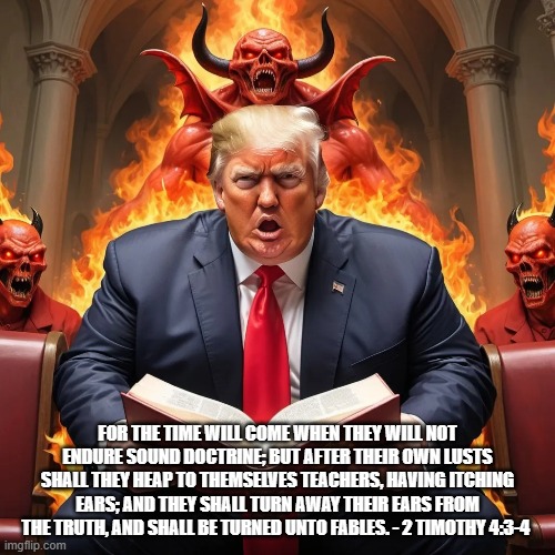 False Profits | FOR THE TIME WILL COME WHEN THEY WILL NOT ENDURE SOUND DOCTRINE; BUT AFTER THEIR OWN LUSTS SHALL THEY HEAP TO THEMSELVES TEACHERS, HAVING ITCHING EARS; AND THEY SHALL TURN AWAY THEIR EARS FROM THE TRUTH, AND SHALL BE TURNED UNTO FABLES. - 2 TIMOTHY 4:3-4 | image tagged in donald trump | made w/ Imgflip meme maker