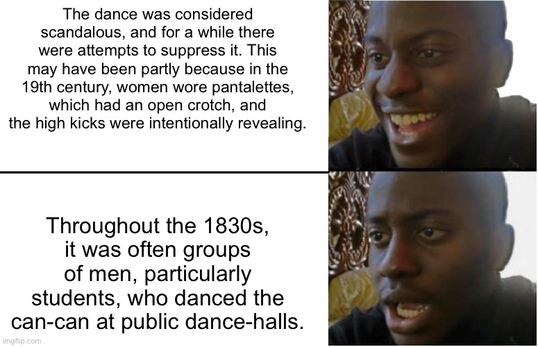 Disappointed Black Guy | The dance was considered scandalous, and for a while there were attempts to suppress it. This may have been partly because in the 19th century, women wore pantalettes, which had an open crotch, and the high kicks were intentionally revealing. Throughout the 1830s, it was often groups of men, particularly students, who danced the can-can at public dance-halls. | image tagged in disappointed black guy | made w/ Imgflip meme maker