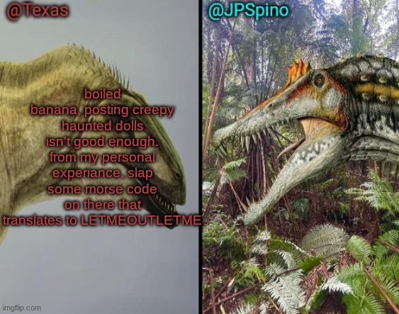 Those who know | boiled banana, posting creepy haunted dolls isn't good enough. from my personal experiance, slap some morse code on there that translates to LETMEOUTLETME | image tagged in texas and spino temp | made w/ Imgflip meme maker