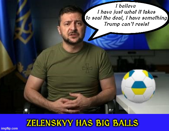 Zelenskyy's BIG BALLS | I beileve
 I have just what it takes
 to seal the deal, I have something
 Trump can't resist | image tagged in zelenskyy's big balls,trump likes balls,and feet,zelensky to meet trump,sorry putin your balls are in ukraine,maga minerals | made w/ Imgflip meme maker