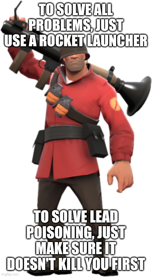 soldier tf2 | TO SOLVE ALL PROBLEMS, JUST USE A ROCKET LAUNCHER; TO SOLVE LEAD POISONING, JUST MAKE SURE IT DOESN'T KILL YOU FIRST | image tagged in soldier tf2,my memes | made w/ Imgflip meme maker