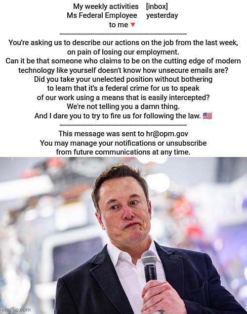 The email address is real. Feel free to send him a message if you like. ;) | My weekly activities    [inbox]   
Ms Federal Employee     yesterday 
to me🔻
--------------------------------------------------------------
You're asking us to describe our actions on the job from the last week,
on pain of losing our employment.
Can it be that someone who claims to be on the cutting edge of modern
technology like yourself doesn't know how unsecure emails are?
Did you take your unelected position without bothering
to learn that it's a federal crime for us to speak
of our work using a means that is easily intercepted?
We're not telling you a damn thing.
And I dare you to try to fire us for following the law. 🇺🇲
--------------------------------------------------------------
This message was sent to hr@opm.gov
You may manage your notifications or unsubscribe
from future communications at any time. | image tagged in elon musk oops face,us government,the truth hurts,for really big mistakes,bullying,fail of the day | made w/ Imgflip meme maker
