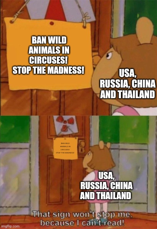 DW Sign Won't Stop Me Because I Can't Read | BAN WILD ANIMALS IN CIRCUSES! 
STOP THE MADNESS! USA, RUSSIA, CHINA AND THAILAND; BAN WILD ANIMALS IN CIRCUSES! 
STOP THE MADNESS! USA, RUSSIA, CHINA AND THAILAND | image tagged in dw sign won't stop me because i can't read,circus,usa,russia,china,thailand | made w/ Imgflip meme maker