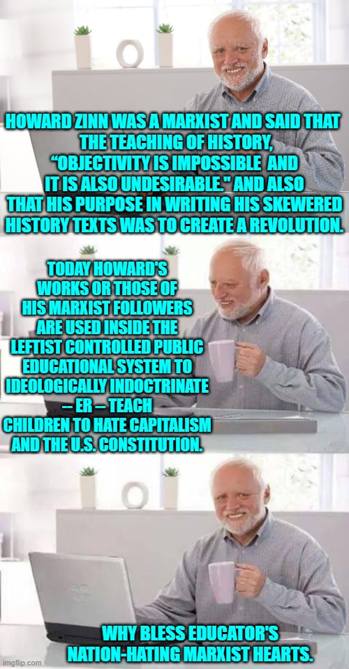 But those educators did not tell parents that they were teaching Marxism in lieu of history. | HOWARD ZINN WAS A MARXIST AND SAID THAT 
 THE TEACHING OF HISTORY, “OBJECTIVITY IS IMPOSSIBLE  AND IT IS ALSO UNDESIRABLE." AND ALSO THAT HIS PURPOSE IN WRITING HIS SKEWERED HISTORY TEXTS WAS TO CREATE A REVOLUTION. TODAY HOWARD'S WORKS OR THOSE OF HIS MARXIST FOLLOWERS ARE USED INSIDE THE LEFTIST CONTROLLED PUBLIC EDUCATIONAL SYSTEM TO IDEOLOGICALLY INDOCTRINATE -- ER -- TEACH CHILDREN TO HATE CAPITALISM AND THE U.S. CONSTITUTION. WHY BLESS EDUCATOR'S NATION-HATING MARXIST HEARTS. | image tagged in hide the pain harold | made w/ Imgflip meme maker