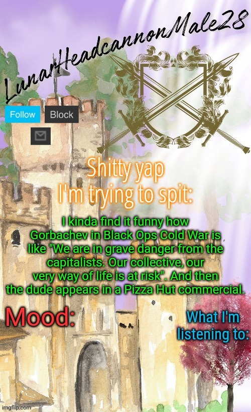 LunarHeadcanonMale28's announcement template(thanks Disco) | I kinda find it funny how Gorbachev in Black Ops Cold War is like "We are in grave danger from the capitalists. Our collective, our very way of life is at risk". And then the dude appears in a Pizza Hut commercial. | image tagged in lunarheadcanonmale28's announcement template thanks disco,msmg,memes | made w/ Imgflip meme maker