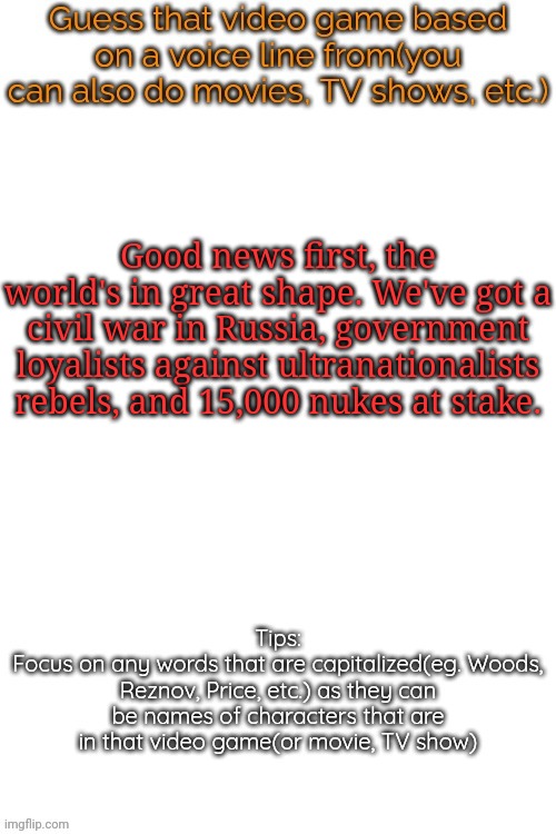 Guess that video game based on a voice line from it | Good news first, the world's in great shape. We've got a civil war in Russia, government loyalists against ultranationalists rebels, and 15,000 nukes at stake. | image tagged in guess that video game based on a voice line from it,msmg,memes | made w/ Imgflip meme maker