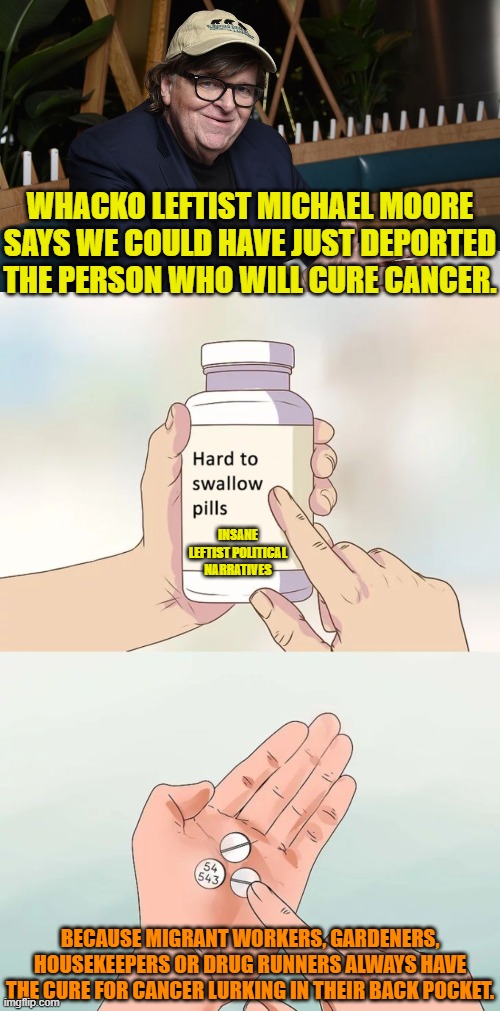 Reality and leftism have absolutely nothing in common. | WHACKO LEFTIST MICHAEL MOORE SAYS WE COULD HAVE JUST DEPORTED THE PERSON WHO WILL CURE CANCER. INSANE LEFTIST POLITICAL NARRATIVES; BECAUSE MIGRANT WORKERS, GARDENERS, HOUSEKEEPERS OR DRUG RUNNERS ALWAYS HAVE THE CURE FOR CANCER LURKING IN THEIR BACK POCKET. | image tagged in hard to swallow pills | made w/ Imgflip meme maker