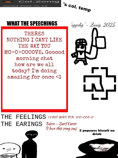 Col.Zonig's col. temp rgh | THERES NOTHING I CANT LIKE THE WAY YOU MO-O-OOOOVE. Gooood morning chat how are we all today? I'm doing amazing for once <3; I CANT. WAIT. FOR. YOO-OOO-U; Disco - Surf Curse
(I love this song sm) | image tagged in col zonig's col temp rgh | made w/ Imgflip meme maker