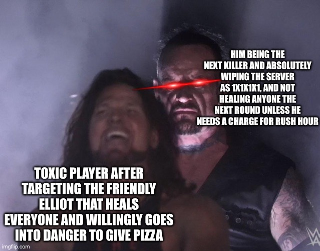 undertaker | HIM BEING THE NEXT KILLER AND ABSOLUTELY WIPING THE SERVER AS 1X1X1X1, AND NOT HEALING ANYONE THE NEXT ROUND UNLESS HE NEEDS A CHARGE FOR RUSH HOUR; TOXIC PLAYER AFTER TARGETING THE FRIENDLY ELLIOT THAT HEALS EVERYONE AND WILLINGLY GOES INTO DANGER TO GIVE PIZZA | image tagged in undertaker | made w/ Imgflip meme maker