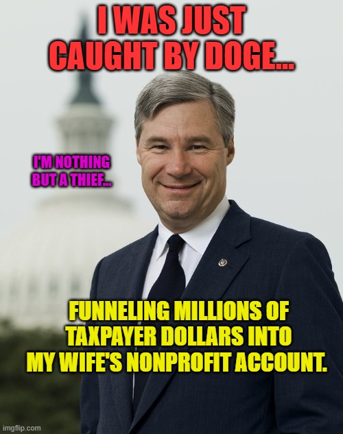 Sen. Sheldon Whitehouse (D-RI) | I WAS JUST CAUGHT BY DOGE... I'M NOTHING BUT A THIEF... FUNNELING MILLIONS OF TAXPAYER DOLLARS INTO MY WIFE'S NONPROFIT ACCOUNT. | image tagged in sen sheldon whitehouse d-ri | made w/ Imgflip meme maker