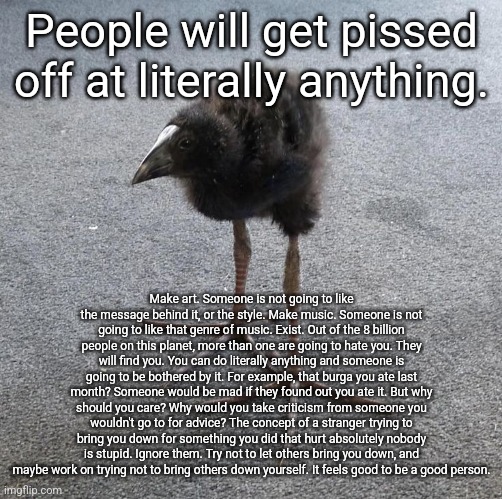 Pukeko chick | People will get pissed off at literally anything. Make art. Someone is not going to like the message behind it, or the style. Make music. Someone is not going to like that genre of music. Exist. Out of the 8 billion people on this planet, more than one are going to hate you. They will find you. You can do literally anything and someone is going to be bothered by it. For example, that burga you ate last month? Someone would be mad if they found out you ate it. But why should you care? Why would you take criticism from someone you wouldn't go to for advice? The concept of a stranger trying to bring you down for something you did that hurt absolutely nobody is stupid. Ignore them. Try not to let others bring you down, and maybe work on trying not to bring others down yourself. It feels good to be a good person. | image tagged in pukeko chick | made w/ Imgflip meme maker