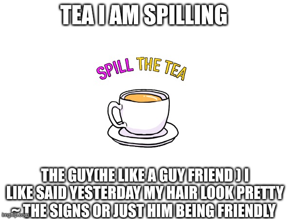 Tea spill | TEA I AM SPILLING; THE GUY(HE LIKE A GUY FRIEND ) I LIKE SAID YESTERDAY MY HAIR LOOK PRETTY ~ THE SIGNS OR JUST HIM BEING FRIENDLY | image tagged in tea,romace,guy friend,signs,tips,advice | made w/ Imgflip meme maker