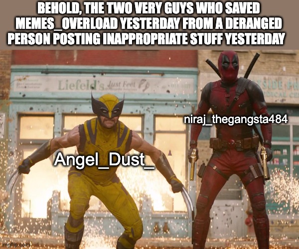 SORRY THE OTHER HAD A TYPO THIS IS THE ACTUAL MEME!! | BEHOLD, THE TWO VERY GUYS WHO SAVED MEMES_OVERLOAD YESTERDAY FROM A DERANGED PERSON POSTING INAPPROPRIATE STUFF YESTERDAY; niraj_thegangsta484; Angel_Dust_ | image tagged in deadpool,wolverine | made w/ Imgflip meme maker