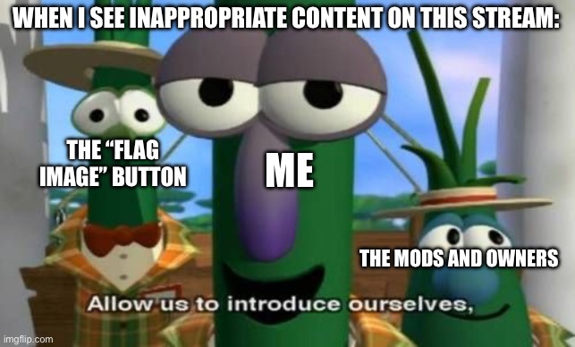 Literally this is relatable for me, I’m trying to do a good here on stream. | WHEN I SEE INAPPROPRIATE CONTENT ON THIS STREAM:; THE “FLAG IMAGE” BUTTON; ME; THE MODS AND OWNERS | image tagged in allow us to introduce ourselves | made w/ Imgflip meme maker