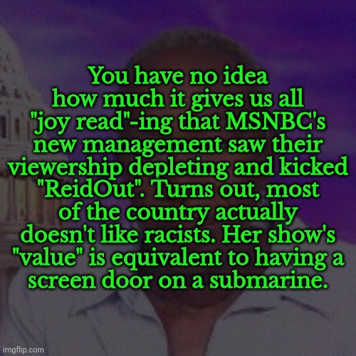 LMAO | You have no idea how much it gives us all
"joy read"-ing that MSNBC's
new management saw their viewership depleting and kicked "ReidOut". Turns out, most of the country actually doesn't like racists. Her show's
"value" is equivalent to having a
screen door on a submarine. | image tagged in joy reid,roast,reidoutta here,msnbc,politics,funny | made w/ Imgflip meme maker