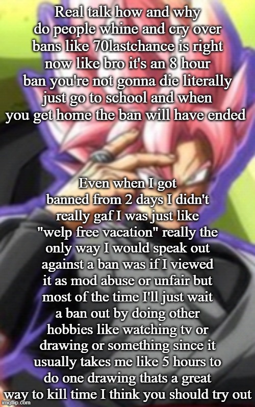 Smart goku black | Real talk how and why do people whine and cry over bans like 70lastchance is right now like bro it's an 8 hour ban you're not gonna die literally just go to school and when you get home the ban will have ended; Even when I got banned from 2 days I didn't really gaf I was just like "welp free vacation" really the only way I would speak out against a ban was if I viewed it as mod abuse or unfair but most of the time I'll just wait a ban out by doing other hobbies like watching tv or drawing or something since it usually takes me like 5 hours to do one drawing thats a great way to kill time I think you should try out | image tagged in smart goku black | made w/ Imgflip meme maker