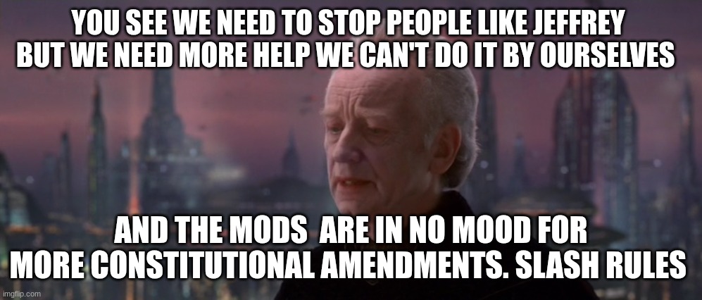 chancellor palpatine | YOU SEE WE NEED TO STOP PEOPLE LIKE JEFFREY 
BUT WE NEED MORE HELP WE CAN'T DO IT BY OURSELVES; AND THE MODS  ARE IN NO MOOD FOR MORE CONSTITUTIONAL AMENDMENTS. SLASH RULES | image tagged in chancellor palpatine | made w/ Imgflip meme maker