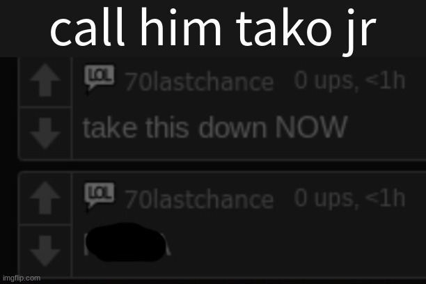 he acts exactly like him | call him tako jr | image tagged in take this down now | made w/ Imgflip meme maker