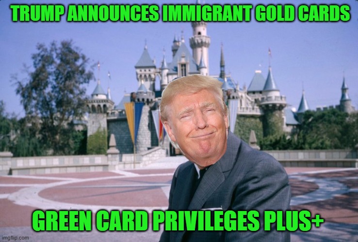 $5 Million Gold Cards | TRUMP ANNOUNCES IMMIGRANT GOLD CARDS; GREEN CARD PRIVILEGES PLUS+ | image tagged in walt disney | made w/ Imgflip meme maker