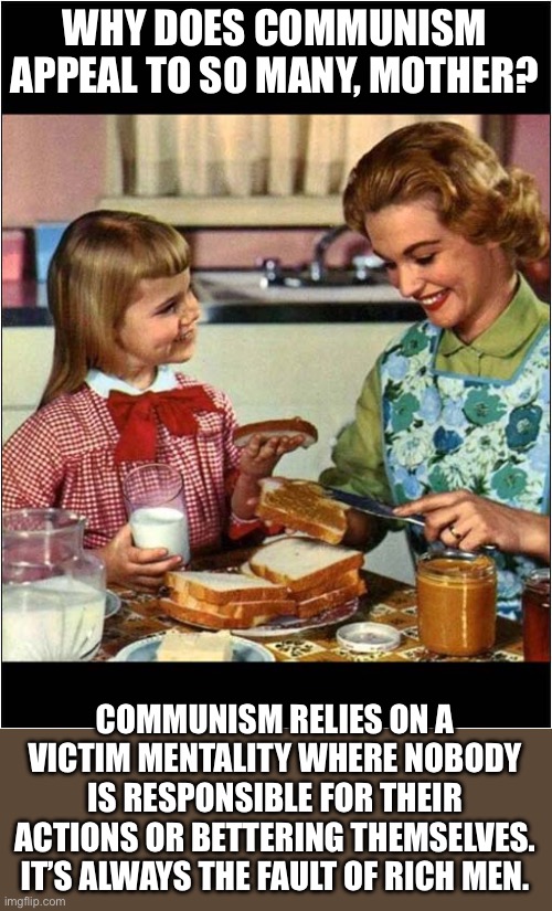 Mother and Daughter | WHY DOES COMMUNISM APPEAL TO SO MANY, MOTHER? COMMUNISM RELIES ON A VICTIM MENTALITY WHERE NOBODY IS RESPONSIBLE FOR THEIR ACTIONS OR BETTERING THEMSELVES. IT’S ALWAYS THE FAULT OF RICH MEN. | image tagged in mother and daughter | made w/ Imgflip meme maker