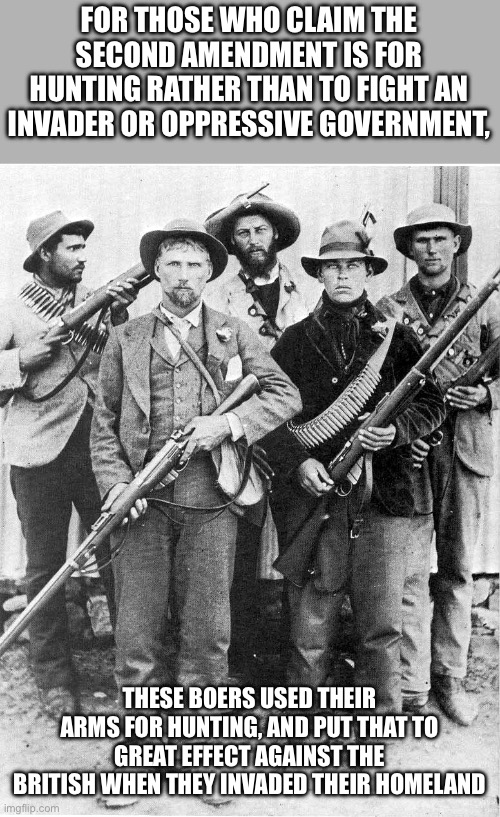 Boers | FOR THOSE WHO CLAIM THE SECOND AMENDMENT IS FOR HUNTING RATHER THAN TO FIGHT AN INVADER OR OPPRESSIVE GOVERNMENT, THESE BOERS USED THEIR ARMS FOR HUNTING, AND PUT THAT TO GREAT EFFECT AGAINST THE BRITISH WHEN THEY INVADED THEIR HOMELAND | image tagged in boers | made w/ Imgflip meme maker