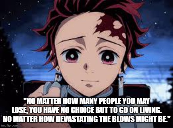 Day one of posting Anime quotes | "NO MATTER HOW MANY PEOPLE YOU MAY LOSE, YOU HAVE NO CHOICE BUT TO GO ON LIVING. NO MATTER HOW DEVASTATING THE BLOWS MIGHT BE." | image tagged in anime,inspirational quote | made w/ Imgflip meme maker