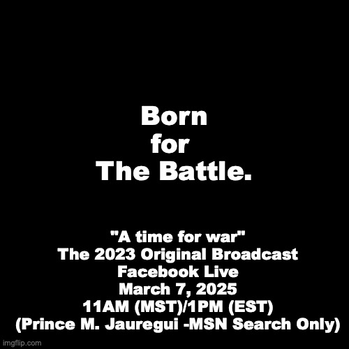 "A time for war" (March 7, 2023) | Born
for 
The Battle. "A time for war"
The 2023 Original Broadcast
Facebook Live
March 7, 2025
11AM (MST)/1PM (EST)
(Prince M. Jauregui -MSN Search Only) | image tagged in prince | made w/ Imgflip meme maker