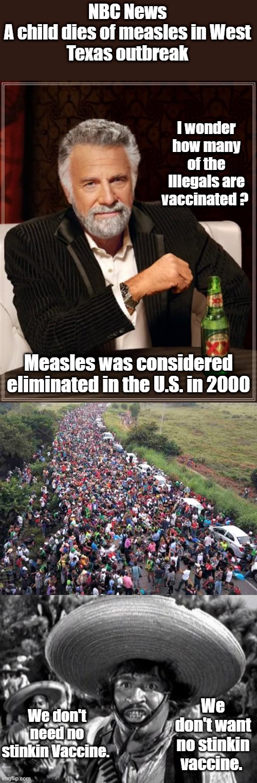 NBC News

A child dies of measles in West Texas outbreak; I wonder how many of the Illegals are vaccinated ? Measles was considered eliminated in the U.S. in 2000; We don't want no stinkin vaccine. We don't need no stinkin Vaccine. | image tagged in memes,the most interesting man in the world | made w/ Imgflip meme maker