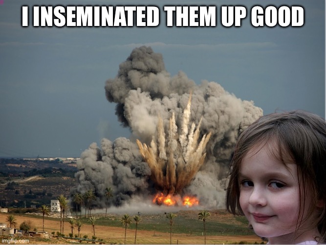 Disaster Girl Explosion | I INSEMINATED THEM UP GOOD | image tagged in disaster girl explosion | made w/ Imgflip meme maker