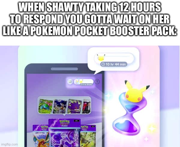 Sis really thought I was a booster or somshit ? | WHEN SHAWTY TAKING 12 HOURS TO RESPOND YOU GOTTA WAIT ON HER LIKE A POKEMON POCKET BOOSTER PACK: | image tagged in pokemon,funny,funny memes,memes | made w/ Imgflip meme maker