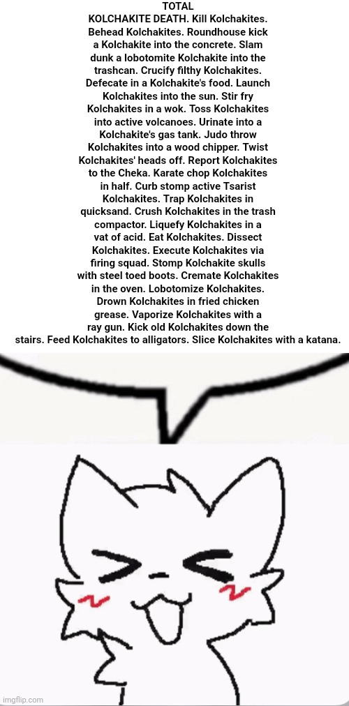 no offense | TOTAL KOLCHAKITE DEATH. Kill Kolchakites. Behead Kolchakites. Roundhouse kick a Kolchakite into the concrete. Slam dunk a lobotomite Kolchakite into the trashcan. Crucify filthy Kolchakites. Defecate in a Kolchakite's food. Launch Kolchakites into the sun. Stir fry Kolchakites in a wok. Toss Kolchakites into active volcanoes. Urinate into a Kolchakite's gas tank. Judo throw Kolchakites into a wood chipper. Twist Kolchakites' heads off. Report Kolchakites to the Cheka. Karate chop Kolchakites in half. Curb stomp active Tsarist Kolchakites. Trap Kolchakites in quicksand. Crush Kolchakites in the trash compactor. Liquefy Kolchakites in a vat of acid. Eat Kolchakites. Dissect Kolchakites. Execute Kolchakites via firing squad. Stomp Kolchakite skulls with steel toed boots. Cremate Kolchakites in the oven. Lobotomize Kolchakites. Drown Kolchakites in fried chicken grease. Vaporize Kolchakites with a ray gun. Kick old Kolchakites down the stairs. Feed Kolchakites to alligators. Slice Kolchakites with a katana. | image tagged in boykisser speech bubble | made w/ Imgflip meme maker