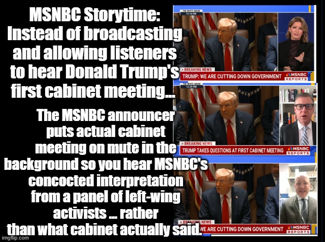 MSNBC Storytime: Instead of broadcasting and allowing listeners to hear Donald Trump's first cabinet meeting... The MSNBC announcer puts actual cabinet meeting on mute in the background so you hear MSNBC's concocted interpretation from a panel of left-wing activists ... rather than what cabinet actually said. | made w/ Imgflip meme maker