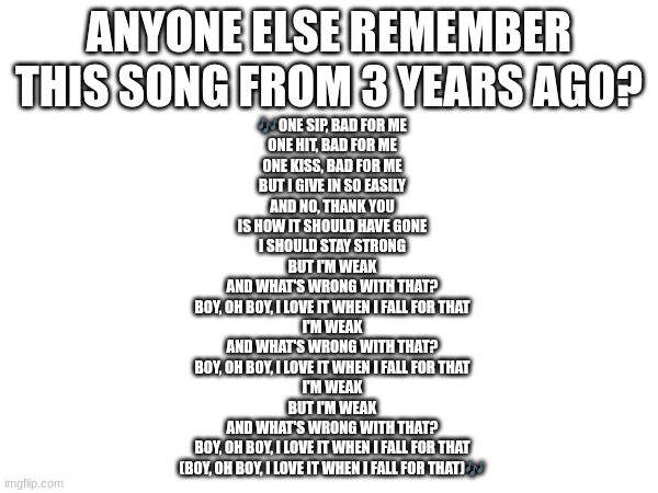 Weak by AJR | ANYONE ELSE REMEMBER THIS SONG FROM 3 YEARS AGO? 🎶ONE SIP, BAD FOR ME
ONE HIT, BAD FOR ME
ONE KISS, BAD FOR ME
BUT I GIVE IN SO EASILY
AND NO, THANK YOU
IS HOW IT SHOULD HAVE GONE
I SHOULD STAY STRONG
BUT I'M WEAK
AND WHAT'S WRONG WITH THAT?
BOY, OH BOY, I LOVE IT WHEN I FALL FOR THAT
I'M WEAK
AND WHAT'S WRONG WITH THAT?
BOY, OH BOY, I LOVE IT WHEN I FALL FOR THAT
I'M WEAK
BUT I'M WEAK
AND WHAT'S WRONG WITH THAT?
BOY, OH BOY, I LOVE IT WHEN I FALL FOR THAT
(BOY, OH BOY, I LOVE IT WHEN I FALL FOR THAT)🎶 | image tagged in weak,ajr | made w/ Imgflip meme maker