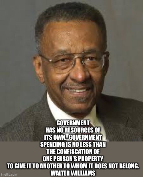 Walter williams | GOVERNMENT HAS NO RESOURCES OF ITS OWN…GOVERNMENT SPENDING IS NO LESS THAN THE CONFISCATION OF ONE PERSON’S PROPERTY TO GIVE IT TO ANOTHER T | image tagged in walter williams | made w/ Imgflip meme maker