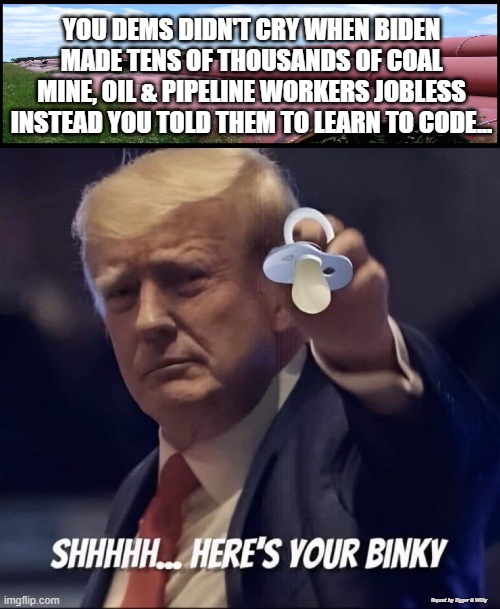 YOU DEMS DIDN'T CRY WHEN BIDEN MADE TENS OF THOUSANDS OF COAL MINE, OIL & PIPELINE WORKERS JOBLESS INSTEAD YOU TOLD THEM TO LEARN TO CODE... Repost by Tigger & Willy | made w/ Imgflip meme maker