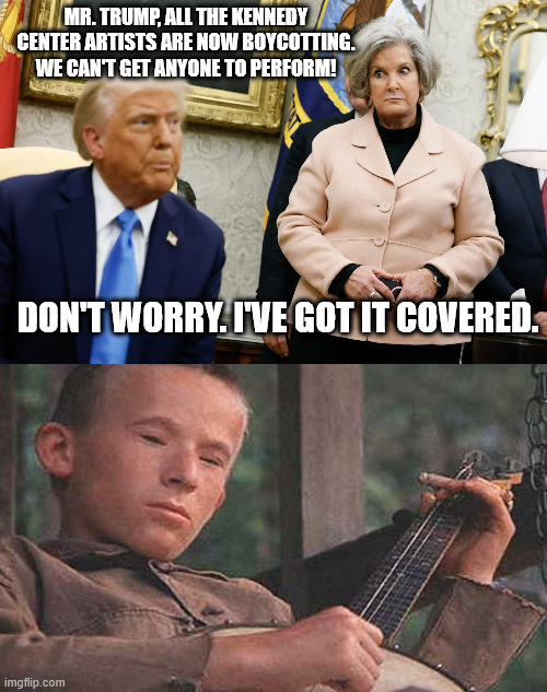 Donny feels at home with their disposition and lack of intellect. | MR. TRUMP, ALL THE KENNEDY CENTER ARTISTS ARE NOW BOYCOTTING. WE CAN'T GET ANYONE TO PERFORM! DON'T WORRY. I'VE GOT IT COVERED. | image tagged in we need deliverence from trump,idiot trump,king donald decrees and magats suffer | made w/ Imgflip meme maker