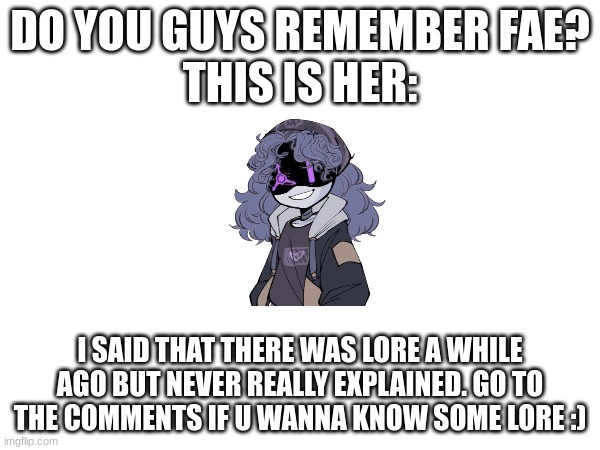 idk | DO YOU GUYS REMEMBER FAE?
THIS IS HER:; I SAID THAT THERE WAS LORE A WHILE AGO BUT NEVER REALLY EXPLAINED. GO TO THE COMMENTS IF U WANNA KNOW SOME LORE :) | made w/ Imgflip meme maker