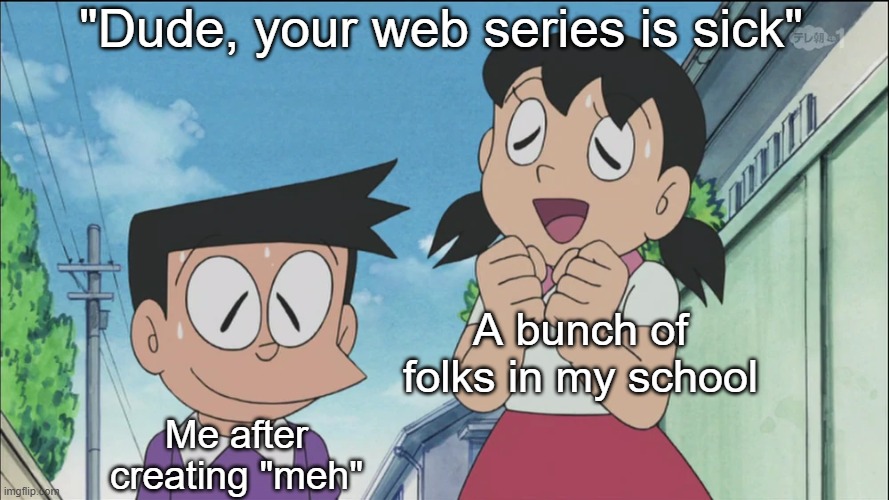 How it feels after you informed a bunch of kids at your school about something unusual you cooked up: | "Dude, your web series is sick"; A bunch of folks in my school; Me after creating "meh" | image tagged in suneo-san you're a great artist,funny,memes,childhood,relatable,reactions | made w/ Imgflip meme maker