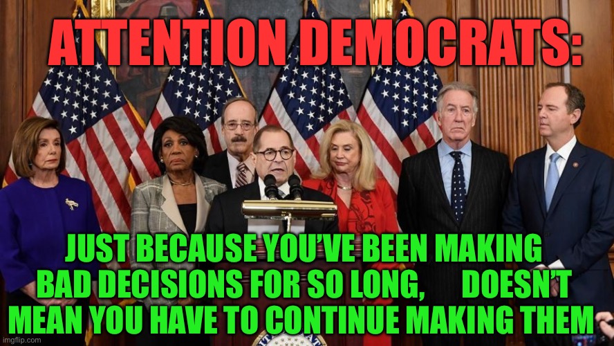 Democrat Party: Bad people, making bad policy decisions | ATTENTION DEMOCRATS:; JUST BECAUSE YOU’VE BEEN MAKING BAD DECISIONS FOR SO LONG,      DOESN’T MEAN YOU HAVE TO CONTINUE MAKING THEM | image tagged in house democrats,democrat,corrupt,incompetence,clueless | made w/ Imgflip meme maker