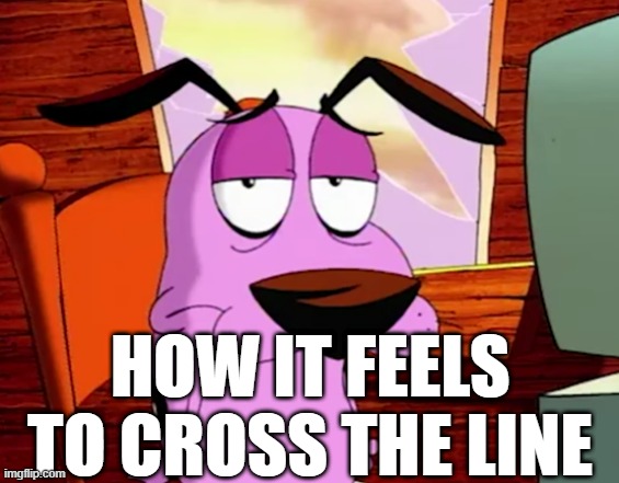 . | HOW IT FEELS TO CROSS THE LINE | image tagged in unamused courage | made w/ Imgflip meme maker